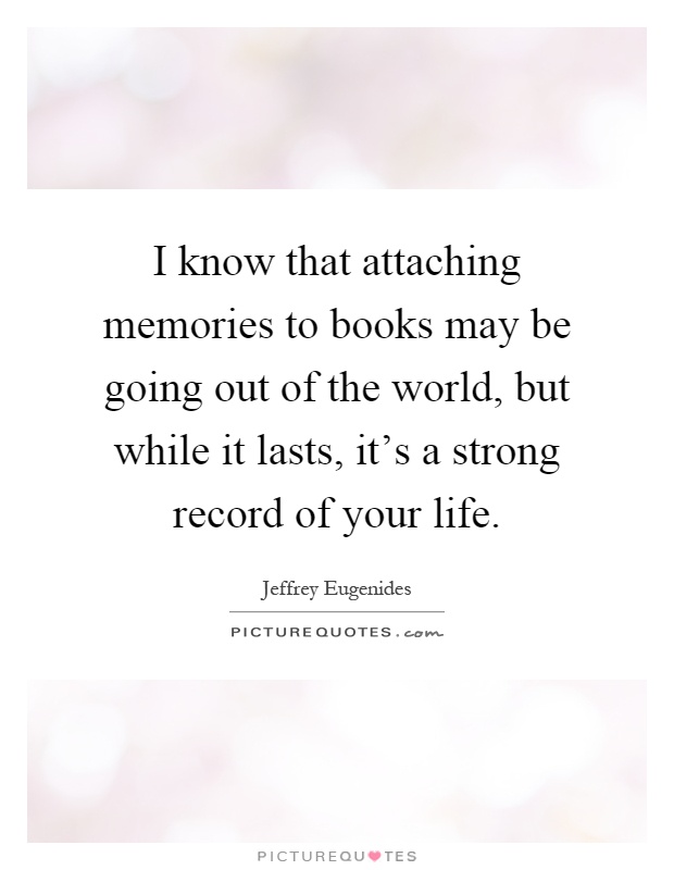 I know that attaching memories to books may be going out of the world, but while it lasts, it's a strong record of your life Picture Quote #1