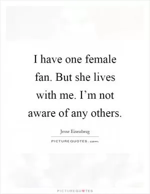 I have one female fan. But she lives with me. I’m not aware of any others Picture Quote #1