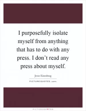 I purposefully isolate myself from anything that has to do with any press. I don’t read any press about myself Picture Quote #1
