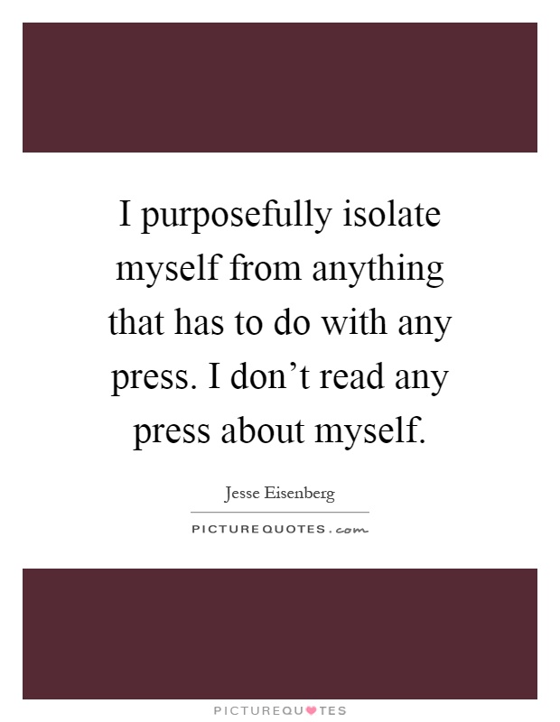 I purposefully isolate myself from anything that has to do with any press. I don't read any press about myself Picture Quote #1