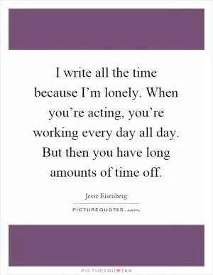 I write all the time because I’m lonely. When you’re acting, you’re working every day all day. But then you have long amounts of time off Picture Quote #1