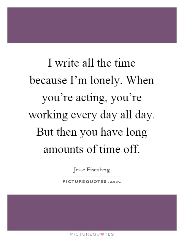 I write all the time because I'm lonely. When you're acting, you're working every day all day. But then you have long amounts of time off Picture Quote #1