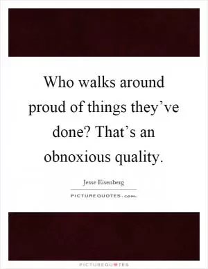 Who walks around proud of things they’ve done? That’s an obnoxious quality Picture Quote #1