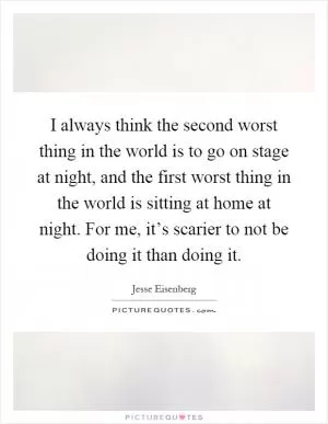 I always think the second worst thing in the world is to go on stage at night, and the first worst thing in the world is sitting at home at night. For me, it’s scarier to not be doing it than doing it Picture Quote #1
