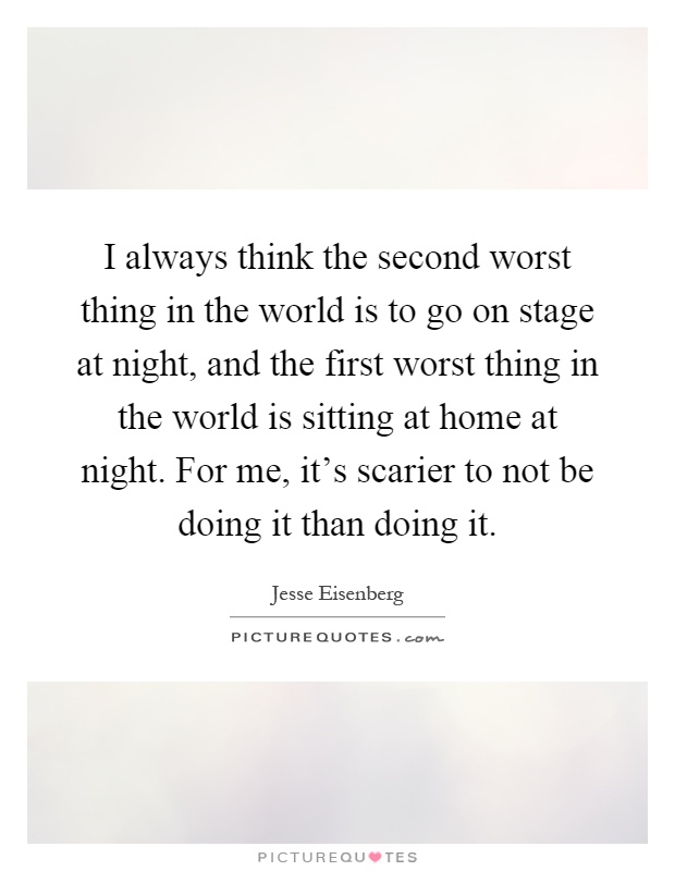 I always think the second worst thing in the world is to go on stage at night, and the first worst thing in the world is sitting at home at night. For me, it's scarier to not be doing it than doing it Picture Quote #1