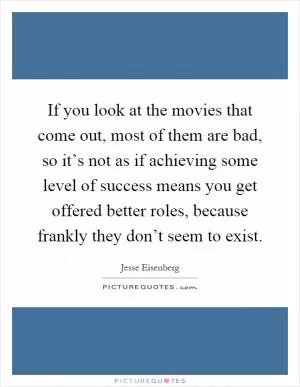 If you look at the movies that come out, most of them are bad, so it’s not as if achieving some level of success means you get offered better roles, because frankly they don’t seem to exist Picture Quote #1
