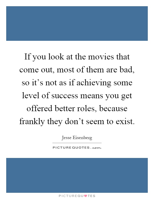 If you look at the movies that come out, most of them are bad, so it's not as if achieving some level of success means you get offered better roles, because frankly they don't seem to exist Picture Quote #1