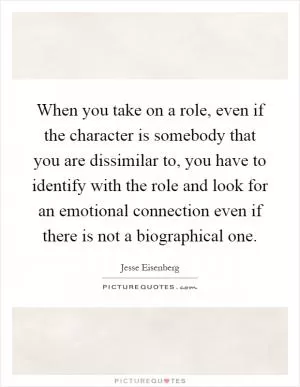 When you take on a role, even if the character is somebody that you are dissimilar to, you have to identify with the role and look for an emotional connection even if there is not a biographical one Picture Quote #1