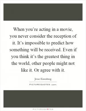 When you’re acting in a movie, you never consider the reception of it. It’s impossible to predict how something will be received. Even if you think it’s the greatest thing in the world, other people might not like it. Or agree with it Picture Quote #1