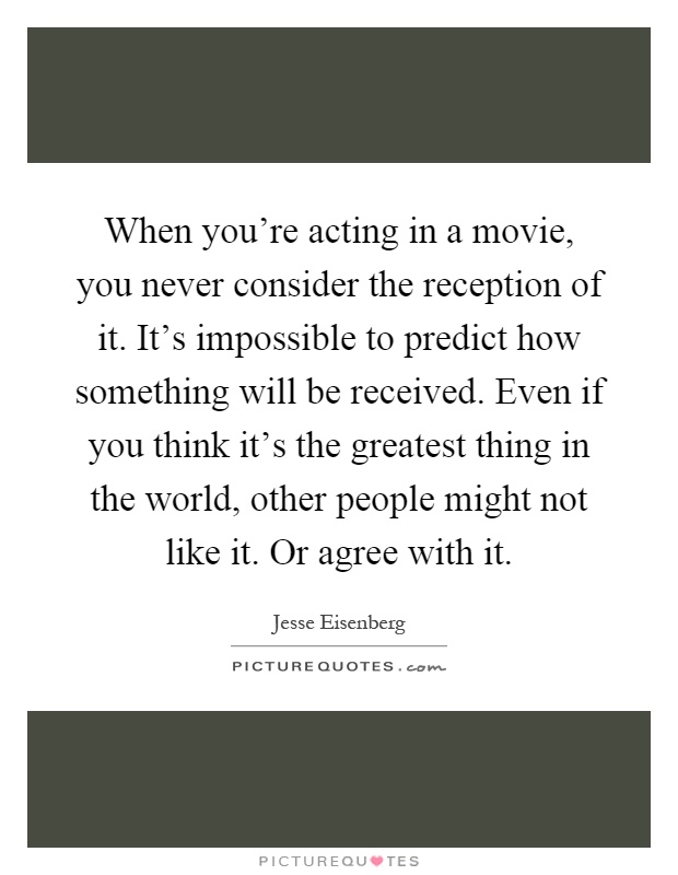 When you're acting in a movie, you never consider the reception of it. It's impossible to predict how something will be received. Even if you think it's the greatest thing in the world, other people might not like it. Or agree with it Picture Quote #1