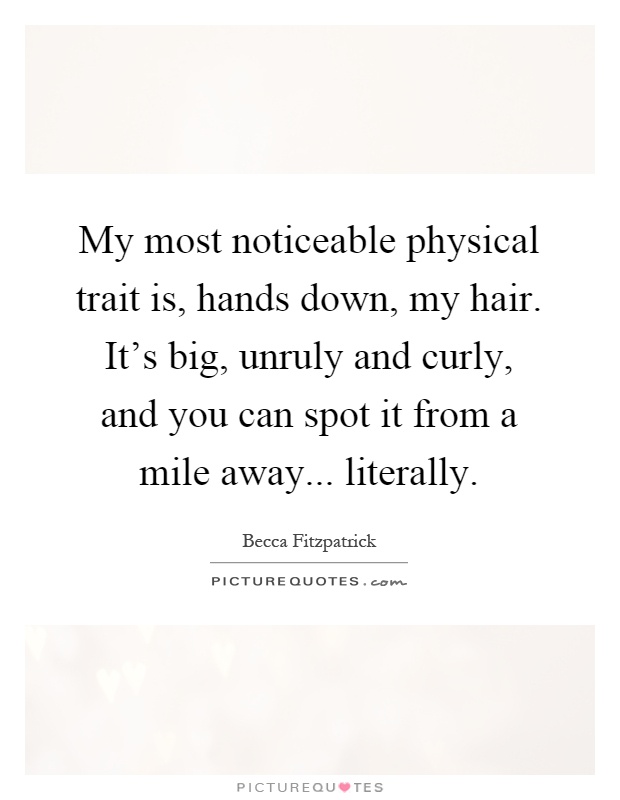 My most noticeable physical trait is, hands down, my hair. It's big, unruly and curly, and you can spot it from a mile away... literally Picture Quote #1