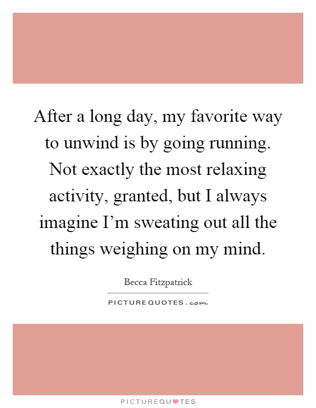 After a long day, my favorite way to unwind is by going running. Not exactly the most relaxing activity, granted, but I always imagine I'm sweating out all the things weighing on my mind Picture Quote #1