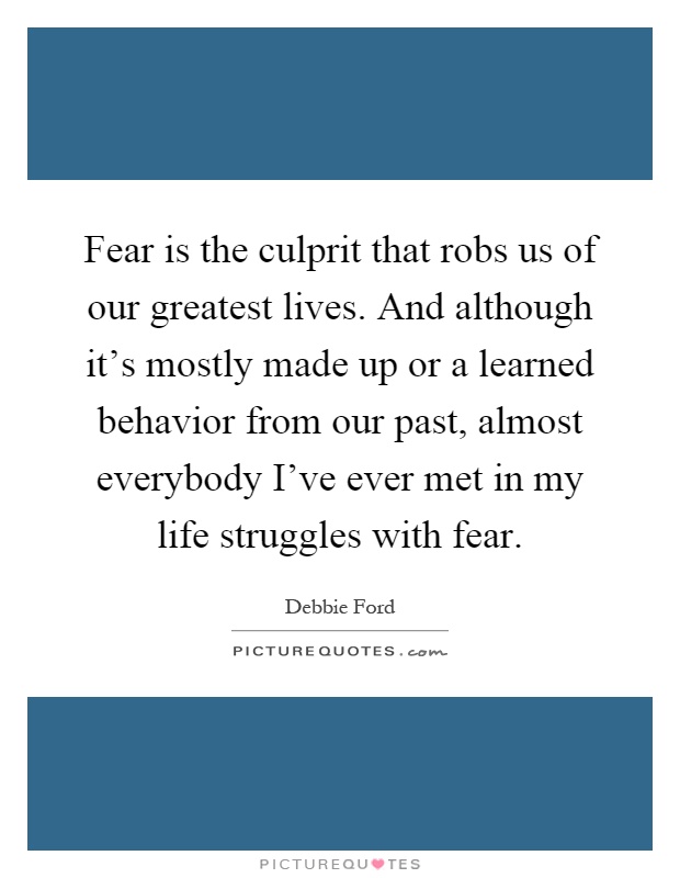 Fear is the culprit that robs us of our greatest lives. And although it's mostly made up or a learned behavior from our past, almost everybody I've ever met in my life struggles with fear Picture Quote #1