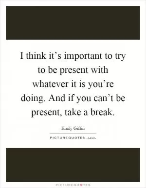 I think it’s important to try to be present with whatever it is you’re doing. And if you can’t be present, take a break Picture Quote #1