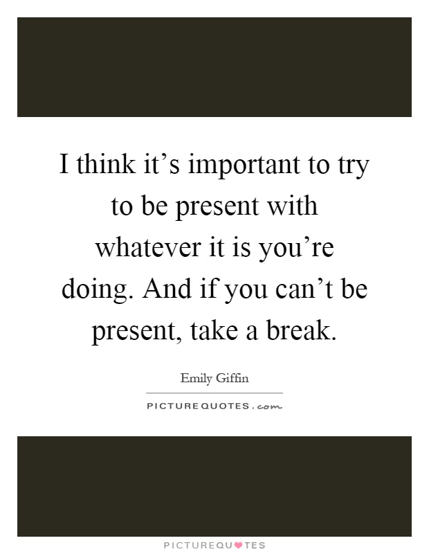 I think it's important to try to be present with whatever it is you're doing. And if you can't be present, take a break Picture Quote #1