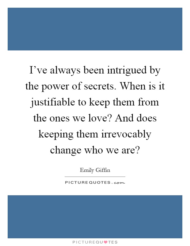 I've always been intrigued by the power of secrets. When is it justifiable to keep them from the ones we love? And does keeping them irrevocably change who we are? Picture Quote #1