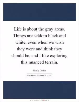 Life is about the gray areas. Things are seldom black and white, even when we wish they were and think they should be, and I like exploring this nuanced terrain Picture Quote #1