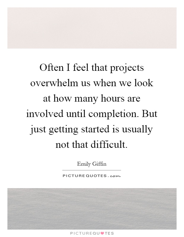 Often I feel that projects overwhelm us when we look at how many hours are involved until completion. But just getting started is usually not that difficult Picture Quote #1