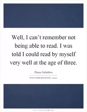 Well, I can’t remember not being able to read. I was told I could read by myself very well at the age of three Picture Quote #1