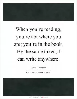 When you’re reading, you’re not where you are; you’re in the book. By the same token, I can write anywhere Picture Quote #1