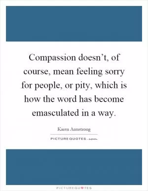 Compassion doesn’t, of course, mean feeling sorry for people, or pity, which is how the word has become emasculated in a way Picture Quote #1