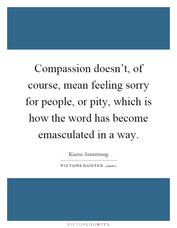 Compassion doesn't, of course, mean feeling sorry for people, or pity, which is how the word has become emasculated in a way Picture Quote #1