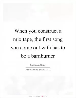 When you construct a mix tape, the first song you come out with has to be a barnburner Picture Quote #1