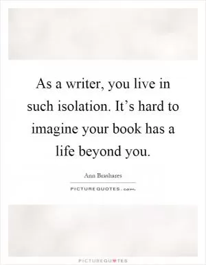 As a writer, you live in such isolation. It’s hard to imagine your book has a life beyond you Picture Quote #1