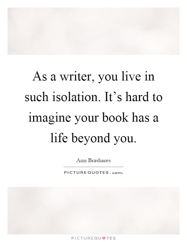 As a writer, you live in such isolation. It's hard to imagine your book has a life beyond you Picture Quote #1
