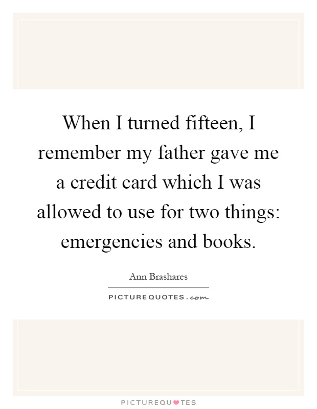 When I turned fifteen, I remember my father gave me a credit card which I was allowed to use for two things: emergencies and books Picture Quote #1