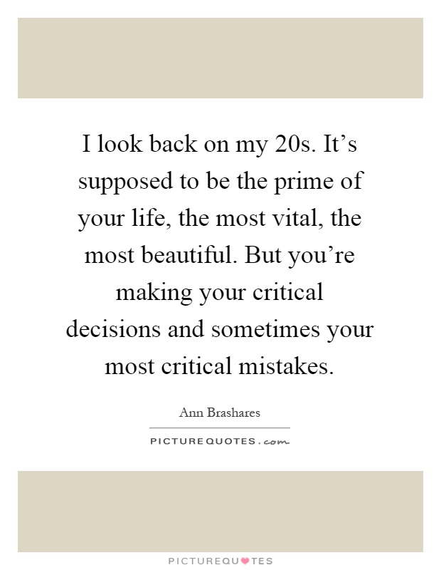 I look back on my 20s. It's supposed to be the prime of your life, the most vital, the most beautiful. But you're making your critical decisions and sometimes your most critical mistakes Picture Quote #1