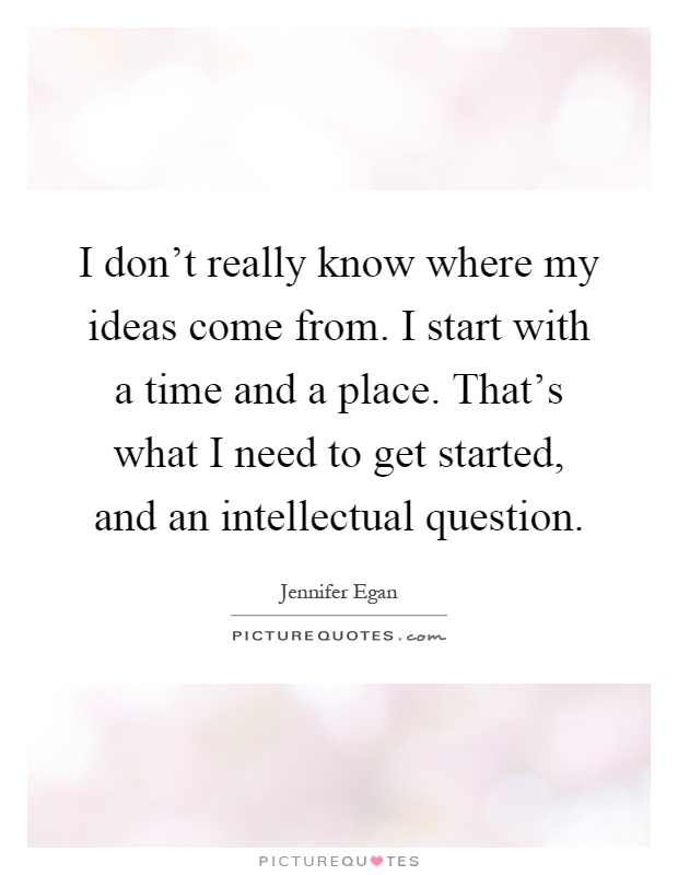 I don't really know where my ideas come from. I start with a time and a place. That's what I need to get started, and an intellectual question Picture Quote #1
