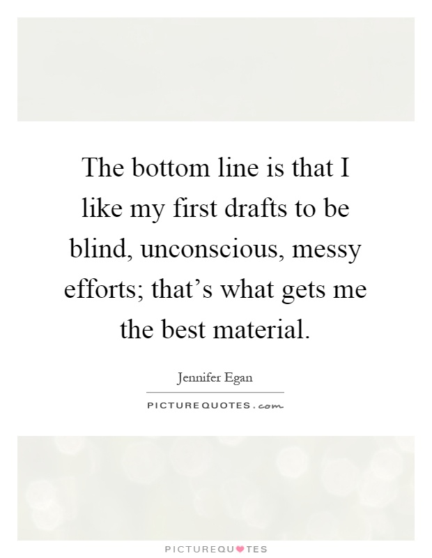 The bottom line is that I like my first drafts to be blind, unconscious, messy efforts; that's what gets me the best material Picture Quote #1