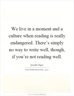 We live in a moment and a culture when reading is really endangered. There’s simply no way to write well, though, if you’re not reading well Picture Quote #1