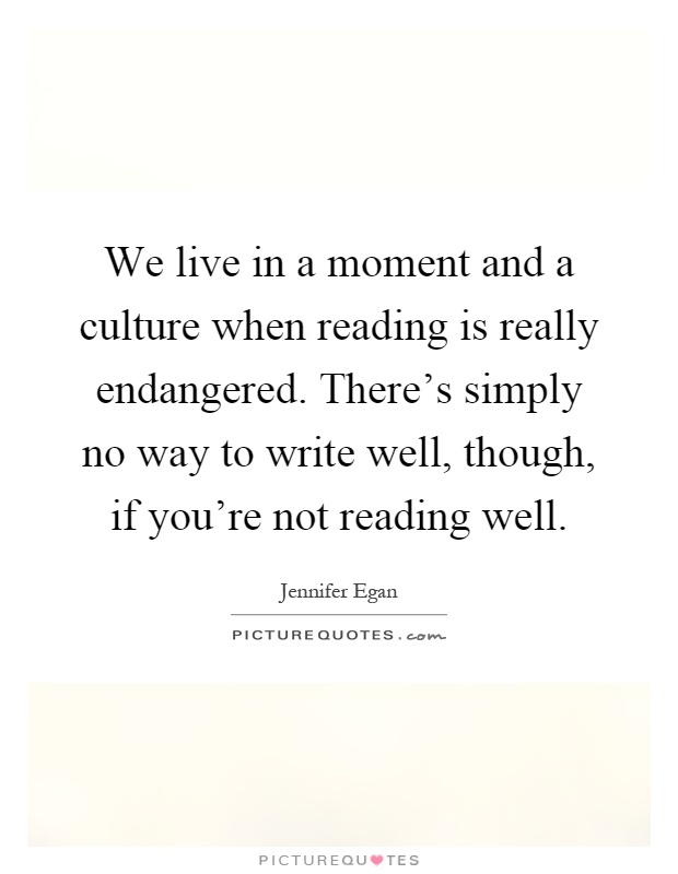 We live in a moment and a culture when reading is really endangered. There's simply no way to write well, though, if you're not reading well Picture Quote #1