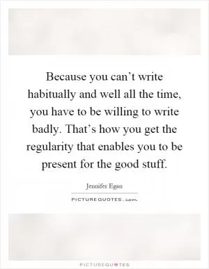 Because you can’t write habitually and well all the time, you have to be willing to write badly. That’s how you get the regularity that enables you to be present for the good stuff Picture Quote #1