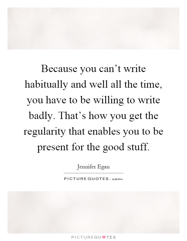 Because you can't write habitually and well all the time, you have to be willing to write badly. That's how you get the regularity that enables you to be present for the good stuff Picture Quote #1
