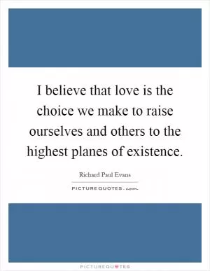 I believe that love is the choice we make to raise ourselves and others to the highest planes of existence Picture Quote #1