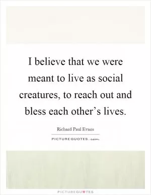 I believe that we were meant to live as social creatures, to reach out and bless each other’s lives Picture Quote #1