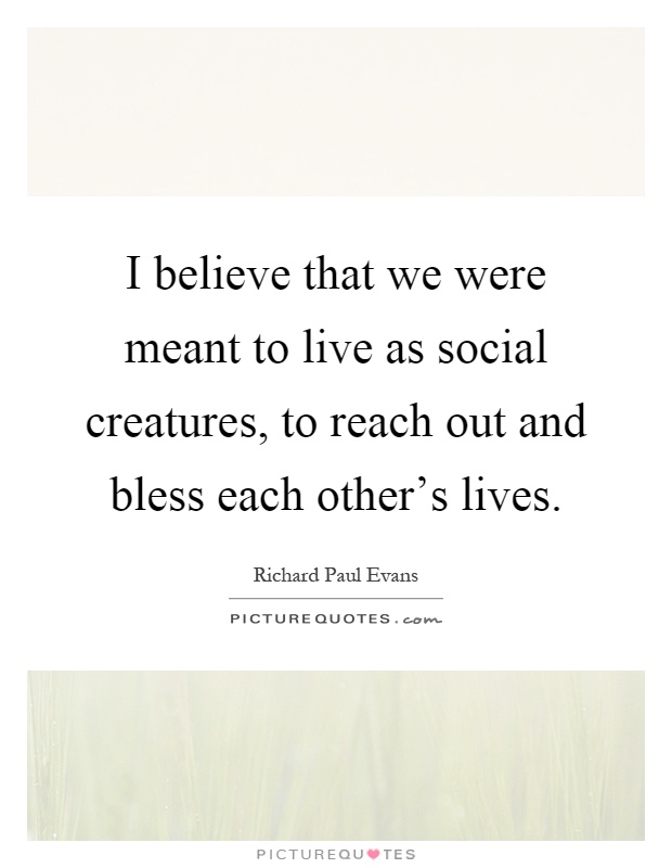 I believe that we were meant to live as social creatures, to reach out and bless each other's lives Picture Quote #1