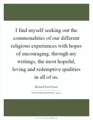 I find myself seeking out the commonalities of our different religious experiences with hopes of encouraging, through my writings, the most hopeful, loving and redemptive qualities in all of us Picture Quote #1