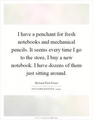 I have a penchant for fresh notebooks and mechanical pencils. It seems every time I go to the store, I buy a new notebook. I have dozens of them just sitting around Picture Quote #1