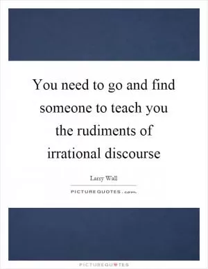 You need to go and find someone to teach you the rudiments of irrational discourse Picture Quote #1