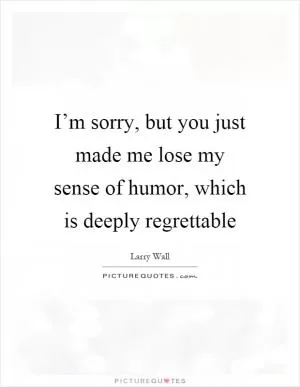 I’m sorry, but you just made me lose my sense of humor, which is deeply regrettable Picture Quote #1