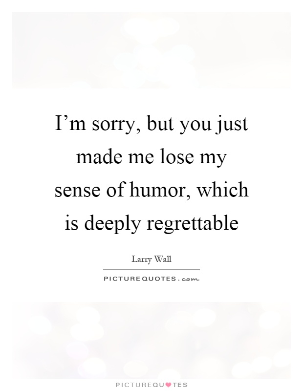 I'm sorry, but you just made me lose my sense of humor, which is deeply regrettable Picture Quote #1