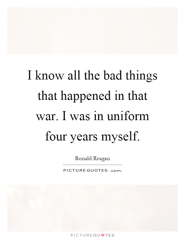 I know all the bad things that happened in that war. I was in uniform four years myself Picture Quote #1