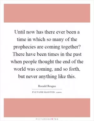 Until now has there ever been a time in which so many of the prophecies are coming together? There have been times in the past when people thought the end of the world was coming, and so forth, but never anything like this Picture Quote #1