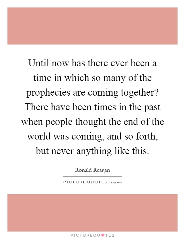 Until now has there ever been a time in which so many of the prophecies are coming together? There have been times in the past when people thought the end of the world was coming, and so forth, but never anything like this Picture Quote #1