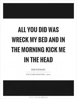 All you did was wreck my bed and in the morning kick me in the head Picture Quote #1