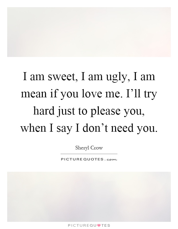 I am sweet, I am ugly, I am mean if you love me. I'll try hard just to please you, when I say I don't need you Picture Quote #1